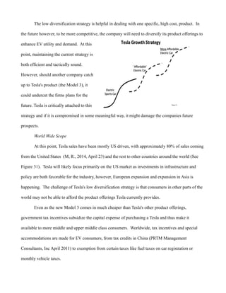 The low diversification strategy is helpful in dealing with one specific, high cost, product. In
the future however, to be more competitive, the company will need to diversify its product offerings to
enhance EV utility and demand. At this
point, maintaining the current strategy is
both efficient and tactically sound.
However, should another company catch
up to Tesla's product (the Model 3), it
could undercut the firms plans for the
future. Tesla is critically attached to this
strategy and if it is compromised in some meaningful way, it might damage the companies future
prospects.
World Wide Scope
At this point, Tesla sales have been mostly US driven, with approximately 80% of sales coming
from the United States (M, R., 2014, April 23) and the rest to other countries around the world (See
Figure 31). Tesla will likely focus primarily on the US market as investments in infrastructure and
policy are both favorable for the industry, however, European expansion and expansion in Asia is
happening. The challenge of Tesla's low diversification strategy is that consumers in other parts of the
world may not be able to afford the product offerings Tesla currently provides.
Even as the new Model 3 comes in much cheaper than Tesla's other product offerings,
government tax incentives subsidize the capital expense of purchasing a Tesla and thus make it
available to more middle and upper middle class consumers. Worldwide, tax incentives and special
accommodations are made for EV consumers, from tax credits in China (PRTM Management
Consultants, Inc April 2011) to exemption from certain taxes like fuel taxes on car registration or
monthly vehicle taxes.
 