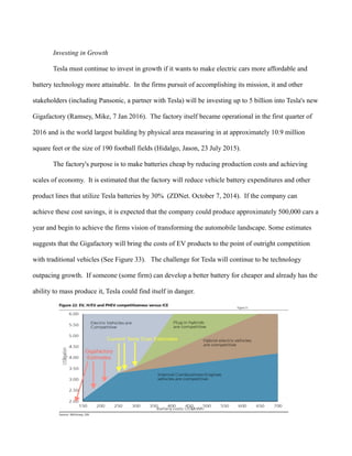 Investing in Growth
Tesla must continue to invest in growth if it wants to make electric cars more affordable and
battery technology more attainable. In the firms pursuit of accomplishing its mission, it and other
stakeholders (including Pansonic, a partner with Tesla) will be investing up to 5 billion into Tesla's new
Gigafactory (Ramsey, Mike, 7 Jan 2016). The factory itself became operational in the first quarter of
2016 and is the world largest building by physical area measuring in at approximately 10.9 million
square feet or the size of 190 football fields (Hidalgo, Jason, 23 July 2015).
The factory's purpose is to make batteries cheap by reducing production costs and achieving
scales of economy. It is estimated that the factory will reduce vehicle battery expenditures and other
product lines that utilize Tesla batteries by 30% (ZDNet. October 7, 2014). If the company can
achieve these cost savings, it is expected that the company could produce approximately 500,000 cars a
year and begin to achieve the firms vision of transforming the automobile landscape. Some estimates
suggests that the Gigafactory will bring the costs of EV products to the point of outright competition
with traditional vehicles (See Figure 33). The challenge for Tesla will continue to be technology
outpacing growth. If someone (some firm) can develop a better battery for cheaper and already has the
ability to mass produce it, Tesla could find itself in danger.
 
