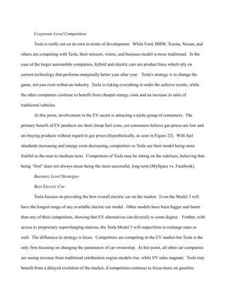 Corporate Level Competition
Tesla is really out on its own in terms of development. While Ford, BMW, Toyota, Nissan, and
others are competing with Tesla, their mission, vision, and business model is more traditional. In the
case of the larger automobile companies, hybrid and electric cars are product lines which rely on
current technology that performs marginally better year after year. Tesla's strategy is to change the
game, not just exist within an industry. Tesla is risking everything in order the achieve results, while
the other companies continue to benefit from cheaper energy costs and an increase in sales of
traditional vehicles.
At this point, involvement in the EV sector is attracting a niche group of consumers. The
primary benefit of EV products are their cheap fuel costs, yet consumers believe gas prices are low and
are buying products without regard to gas prices (hypothetically, as seen in Figure 22). With fuel
standards increasing and energy costs decreasing, competitors to Tesla see their model being more
fruitful in the near to medium term. Competitors of Tesla may be sitting on the sidelines, believing that
being “first” does not always mean being the most successful, long term (MySpace vs. Facebook).
Business Level Strategies
Best Electric Car
Tesla focuses on providing the best overall electric car on the market. Even the Model 3 will
have the longest range of any available electric car model. Other models have been bigger and faster
than any of their competitors, showing that EV alternatives can diversify to some degree. Further, with
access to proprietary supercharging stations, the Tesla Model 3 will outperform in recharge rates as
well. The difference in strategy is focus. Competitors are competing in the EV market but Tesla is the
only firm focusing on changing the parameters of car ownership. At this point, all other car companies
are seeing revenue from traditional combustion engine models rise, while EV sales stagnate. Tesla may
benefit from a delayed evolution of the market, if competitors continue to focus more on gasoline
 