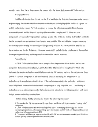 vehicles rather than EV as they may set the ground rules for future deployment of EV alternatives.
Charging Stations
Just like offering the best electric car, the firm is offering the fastest recharge rate on the market.
Supercharging stations have been discussed with an analysis of charging speeds related to Figures 25
and 26 earlier in the report. As Tesla continues to expand the infrastructure related to recharging
stations (Figures 8 and 9), they will set the gold standard for charging an EV. There are two
components towards achieving such fast recharge speeds. The first is the battery itself and it's ability to
handle an electric current suitable for recharging a car quickly. The second is the charger, managing
the recharge of the battery and ensuring the charge safely executes in a timely manner. The cost of
these stations are free for Tesla users (the price is essentially included in the retail price of the car), but
future pricing models may be incorporated as demand for service increases.
Patent Sharing
In 2014, Tesla determined that it was going to share its patents with the market and not sue
companies that use its patents (Team, T.,2014, June 16). The move was brought on by Musk who
indicated that sharing technology would help promote the EV industry and help the market grow faster
(which is a critical component of Tesla's time line). Musk is balancing the integration of EV
technology with a market slow to pick it up. If the market does not pick the technology up in time,
Tesla may not be able to sustain itself before collapsing on its very large debt load. This sharing of
technology was an interesting move by the business as it is intended to provide competitors with more
insight into the technology driving Tesla.
Tesla is hoping that by releasing the patents the following may occur:
1. The market for EV alternatives will grow faster and Tesla will be seen as the “cutting edge”
competitor.
2. Other companies may be able to incorporate Tesla's recharging technology and utilize
supercharging stations, which could help grow the market and let Tesla set the ground rules for
recharging infrastructure in the US.
3. Consumers will become more comfortable with EV alternatives as the market provides better
overall quality for both products and infrastructure.
 