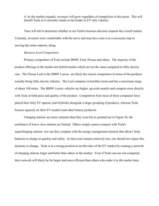 4. As the market expands, revenues will grow regardless of competition at this point. This will
benefit Tesla as it currently stands as the leader in EV only vehicles.
Time will tell to determine whether or not Tesla's business decision impacts the overall market.
Certainly, investors were comfortable with the move and may have seen it as a necessary step to
moving the entire industry along.
Business Level Competition
Primary competitors of Tesla include BMW, Ford, Nissan and others. The majority of the
product offerings in the market are hybrid models which are not the same compared to fully electric
cars. The Nissan Leaf or the BMW I-series are likely the closest competitors in terms of the products
actually being fully electric vehicles. The Leaf competes in humbler terms and has a maximum range
of about 100 miles. The BMW I-series vehicles are higher, up-scale models and compete more directly
with Tesla in both price and quality of the product. Competition from most of these companies have
placed their fully EV options (and Hybrids) alongside a larger grouping of products, whereas Tesla
focuses squarely on their EV models (and other battery products).
Charging stations are more common than they were but as pointed out in Figure 26, the
usefulness of lower class stations are limited. Others simply cannot compete with Tesla's
supercharging stations nor can they compete with the energy management element that allows Tesla
batteries to charge so quickly and safely. As fuel costs remain relatively low, one should not expect this
dynamic to change. Tesla is in a strong position to set the rules of the EV market by creating a network
of charging stations larger and better than others in the market. Even if Tesla cars are out-competed,
their network will likely be far larger and more efficient than others who make it to the market later.
 