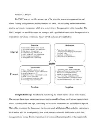 Tesla SWOT Analysis
The SWOT analysis provides an overview of the strengths, weaknesses, opportunities, and
threats faced by an organization, presently and into the future. It is divided by internal and external
positive and negative components which give an overview of the organization within its market. The
SWOT analysis can provide investors and managers with a good indication of where the organization is
relative to its market and competitors. Tesla's SWOT analysis is provided below:
Strengths Summary: Telsa benefits from having the best all electric vehicle on the market.
The company has a strong management team which includes Elon Musk, a well known investor who is
almost a celebrity in his own right, considering his successful investments and leadership with SpaceX.
Much of the investment for the company has been personal, split between Musk and other stakeholders,
but it is clear, with the new Gigafactory, that Musk plans to continue his involvement in both time,
management and money. His involvement gives investors confidence regardless of the exceptionally
 
