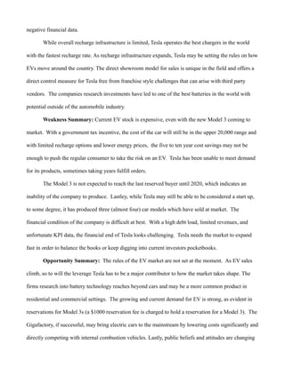 negative financial data.
While overall recharge infrastructure is limited, Tesla operates the best chargers in the world
with the fastest recharge rate. As recharge infrastructure expands, Tesla may be setting the rules on how
EVs move around the country. The direct showroom model for sales is unique in the field and offers a
direct control measure for Tesla free from franchise style challenges that can arise with third party
vendors. The companies research investments have led to one of the best batteries in the world with
potential outside of the automobile industry.
Weakness Summary: Current EV stock is expensive, even with the new Model 3 coming to
market. With a government tax incentive, the cost of the car will still be in the upper 20,000 range and
with limited recharge options and lower energy prices, the five to ten year cost savings may not be
enough to push the regular consumer to take the risk on an EV. Tesla has been unable to meet demand
for its products, sometimes taking years fulfill orders.
The Model 3 is not expected to reach the last reserved buyer until 2020, which indicates an
inability of the company to produce. Lastley, while Tesla may still be able to be considered a start up,
to some degree, it has produced three (almost four) car models which have sold at market. The
financial condition of the company is difficult at best. With a high debt load, limited revenues, and
unfortunate KPI data, the financial end of Tesla looks challenging. Tesla needs the market to expand
fast in order to balance the books or keep digging into current investors pocketbooks.
Opportunity Summary: The rules of the EV market are not set at the moment. As EV sales
climb, so to will the leverage Tesla has to be a major contributor to how the market takes shape. The
firms research into battery technology reaches beyond cars and may be a more common product in
residential and commercial settings. The growing and current demand for EV is strong, as evident in
reservations for Model 3s (a $1000 reservation fee is charged to hold a reservation for a Model 3). The
Gigafactory, if successful, may bring electric cars to the mainstream by lowering costs significantly and
directly competing with internal combustion vehicles. Lastly, public beliefs and attitudes are changing
 