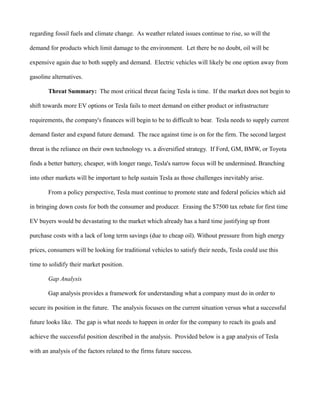 regarding fossil fuels and climate change. As weather related issues continue to rise, so will the
demand for products which limit damage to the environment. Let there be no doubt, oil will be
expensive again due to both supply and demand. Electric vehicles will likely be one option away from
gasoline alternatives.
Threat Summary: The most critical threat facing Tesla is time. If the market does not begin to
shift towards more EV options or Tesla fails to meet demand on either product or infrastructure
requirements, the company's finances will begin to be to difficult to bear. Tesla needs to supply current
demand faster and expand future demand. The race against time is on for the firm. The second largest
threat is the reliance on their own technology vs. a diversified strategy. If Ford, GM, BMW, or Toyota
finds a better battery, cheaper, with longer range, Tesla's narrow focus will be undermined. Branching
into other markets will be important to help sustain Tesla as those challenges inevitably arise.
From a policy perspective, Tesla must continue to promote state and federal policies which aid
in bringing down costs for both the consumer and producer. Erasing the $7500 tax rebate for first time
EV buyers would be devastating to the market which already has a hard time justifying up front
purchase costs with a lack of long term savings (due to cheap oil). Without pressure from high energy
prices, consumers will be looking for traditional vehicles to satisfy their needs, Tesla could use this
time to solidify their market position.
Gap Analysis
Gap analysis provides a framework for understanding what a company must do in order to
secure its position in the future. The analysis focuses on the current situation versus what a successful
future looks like. The gap is what needs to happen in order for the company to reach its goals and
achieve the successful position described in the analysis. Provided below is a gap analysis of Tesla
with an analysis of the factors related to the firms future success.
 
