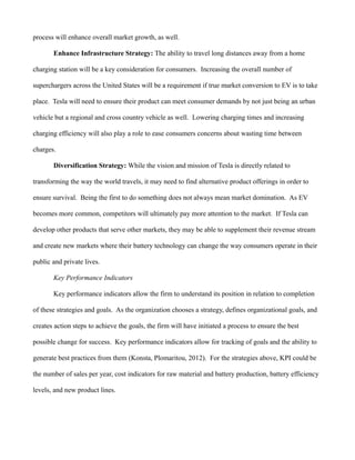process will enhance overall market growth, as well.
Enhance Infrastructure Strategy: The ability to travel long distances away from a home
charging station will be a key consideration for consumers. Increasing the overall number of
superchargers across the United States will be a requirement if true market conversion to EV is to take
place. Tesla will need to ensure their product can meet consumer demands by not just being an urban
vehicle but a regional and cross country vehicle as well. Lowering charging times and increasing
charging efficiency will also play a role to ease consumers concerns about wasting time between
charges.
Diversification Strategy: While the vision and mission of Tesla is directly related to
transforming the way the world travels, it may need to find alternative product offerings in order to
ensure survival. Being the first to do something does not always mean market domination. As EV
becomes more common, competitors will ultimately pay more attention to the market. If Tesla can
develop other products that serve other markets, they may be able to supplement their revenue stream
and create new markets where their battery technology can change the way consumers operate in their
public and private lives.
Key Performance Indicators
Key performance indicators allow the firm to understand its position in relation to completion
of these strategies and goals. As the organization chooses a strategy, defines organizational goals, and
creates action steps to achieve the goals, the firm will have initiated a process to ensure the best
possible change for success. Key performance indicators allow for tracking of goals and the ability to
generate best practices from them (Konsta, Plomaritou, 2012). For the strategies above, KPI could be
the number of sales per year, cost indicators for raw material and battery production, battery efficiency
levels, and new product lines.
 
