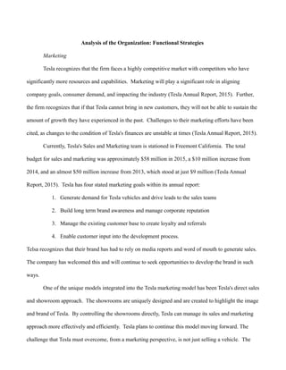 Analysis of the Organization: Functional Strategies
Marketing
Tesla recognizes that the firm faces a highly competitive market with competitors who have
significantly more resources and capabilities. Marketing will play a significant role in aligning
company goals, consumer demand, and impacting the industry (Tesla Annual Report, 2015). Further,
the firm recognizes that if that Tesla cannot bring in new customers, they will not be able to sustain the
amount of growth they have experienced in the past. Challenges to their marketing efforts have been
cited, as changes to the condition of Tesla's finances are unstable at times (Tesla Annual Report, 2015).
Currently, Tesla's Sales and Marketing team is stationed in Freemont California. The total
budget for sales and marketing was approximately $58 million in 2015, a $10 million increase from
2014, and an almost $50 million increase from 2013, which stood at just $9 million (Tesla Annual
Report, 2015). Tesla has four stated marketing goals within its annual report:
1. Generate demand for Tesla vehicles and drive leads to the sales teams
2. Build long term brand awareness and manage corporate reputation
3. Manage the existing customer base to create loyalty and referrals
4. Enable customer input into the development process.
Telsa recognizes that their brand has had to rely on media reports and word of mouth to generate sales.
The company has welcomed this and will continue to seek opportunities to develop the brand in such
ways.
One of the unique models integrated into the Tesla marketing model has been Tesla's direct sales
and showroom approach. The showrooms are uniquely designed and are created to highlight the image
and brand of Tesla. By controlling the showrooms directly, Tesla can manage its sales and marketing
approach more effectively and efficiently. Tesla plans to continue this model moving forward. The
challenge that Tesla must overcome, from a marketing perspective, is not just selling a vehicle. The
 