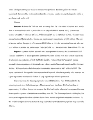 firm is selling an entirely new model of personal transportation. Tesla recognizes this but also
understands that one of the best ways to sell an idea is to make sure the product that operates within a
new framework works well.
Finance
Revenue- Revenue for Tesla has been increasing since 2013. Increases in revenue were mostly
from an increase in deliveries as production ticked up (Tesla Annual Report, 2015). Automotive
revenue totaled $3.74 billion in 2015, $3.00 billion in 2014, and $1.92 billion in 2013. These revenues
include leasing of Tesla vehicles. Service and maintenance were estimated at $300 million. The cost
of revenue ate into the majority of revenue at $2.82 billion in 2015, for automotive lease and sales and
$299 million for service and maintenance. Gross profit for 2015 was a little over $900 million (22.8%).
Expense- Expenses include Research and Development which stood at $717 million in 2015.
This cost is reflective of mostly personnel related expenditures and has risen most years to support the
development and production of both the Model X and S. Features liked the “autopilot” feature,
included with some packages of the vehicles, are a direct result of increased research and development
funding. Selling and general administrative costs totaled approximately $603 million in 2015. The
largest cost driver is the expanded showroom and staffing needs related to a growing sales presence and
a growing need for maintenance workers to keep supercharger stations operational.
Interest expenses for the company totaled almost $120 million. New debt has added to the
interest payments over the last three years. The company has a significant debt load standing at
approximately $3 billion. Interest payments on that debt load require substantial resources and increase
the companies exposure to both short term and long term risk. The firm recognizes the challenging debt
situation and express alternative solutions should future revenue projections not meet actual sales. In
this case the company indicates that assets may need to be liquidated and that payments may need to be
delayed.
 