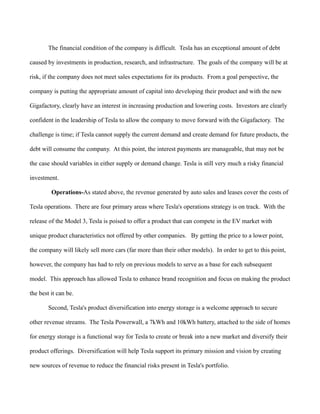 The financial condition of the company is difficult. Tesla has an exceptional amount of debt
caused by investments in production, research, and infrastructure. The goals of the company will be at
risk, if the company does not meet sales expectations for its products. From a goal perspective, the
company is putting the appropriate amount of capital into developing their product and with the new
Gigafactory, clearly have an interest in increasing production and lowering costs. Investors are clearly
confident in the leadership of Tesla to allow the company to move forward with the Gigafactory. The
challenge is time; if Tesla cannot supply the current demand and create demand for future products, the
debt will consume the company. At this point, the interest payments are manageable, that may not be
the case should variables in either supply or demand change. Tesla is still very much a risky financial
investment.
Operations-As stated above, the revenue generated by auto sales and leases cover the costs of
Tesla operations. There are four primary areas where Tesla's operations strategy is on track. With the
release of the Model 3, Tesla is poised to offer a product that can compete in the EV market with
unique product characteristics not offered by other companies. By getting the price to a lower point,
the company will likely sell more cars (far more than their other models). In order to get to this point,
however, the company has had to rely on previous models to serve as a base for each subsequent
model. This approach has allowed Tesla to enhance brand recognition and focus on making the product
the best it can be.
Second, Tesla's product diversification into energy storage is a welcome approach to secure
other revenue streams. The Tesla Powerwall, a 7kWh and 10kWh battery, attached to the side of homes
for energy storage is a functional way for Tesla to create or break into a new market and diversify their
product offerings. Diversification will help Tesla support its primary mission and vision by creating
new sources of revenue to reduce the financial risks present in Tesla's portfolio.
 