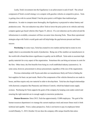 Lastly, Tesla's investment into the Gigafactory is an achievement in and of itself. The critical
component of Tesla's overall strategy is to compete with gasoline vehicles at competitive prices. Tesla
is getting close with its current Model 3 but the price point is still higher than traditional gas
alternatives. In order to compete more thoroughly, the Gigafactory is projected to reduce battery and
production costs. The cost reduction may allow Tesla to lower the price point on its vehicles and truly
compete against gas based vehicles (See Figure 33, above). If a cost reduction can be achieved and the
infrastructure is available, consumers will have an easier time choosing Tesla. These three operational
strategies align with Tesla's overall goals and will help bridge the gap between present and future
success.
Purchasing- In some ways, Tesla has created its own market and has had to create its own
supply chain to accommodate the needs of production. Being one of the smallest car manufacturers in
the world with a brand that draws significance in quality can be difficult. Tesla seeks to ascertain high
quality materials for every aspect of the organization. Sometimes this can bring an increase in costs for
the firm. Other times, the firm benefits from being in a well established industry (automotive). In
some sense, however, procurement is always procurement, regardless of the size of the organization.
Previous relationships with Toyota and other car manufactures likely aid Tesla in finding the
best suppliers for basic car part needs. Much of the components of the vehicles themselves are made in
house, and thus require only raw material in order to develop them. Tesla has also forged relationships
with electronic companies like Panasonic and Johnson Controls, which has helped create supply
avenues. Purchasing for Tesla supports the goals of the company by keeping costs under control and
ensuring the right materials are in enough supply to maximize production.
Human Resources- Since 2015, Tesla has approximately 13,000 employees. The goal of the
human resources department is to manage the current employee stock and ensure future stock is both
technical and capable. From a salary perspecitve, Tesla is not known to pay its employees better
overall (Danahy, V., 2015, October 16) nor does the company offer unique benefits that entice
 
