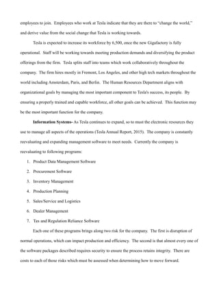employees to join. Employees who work at Tesla indicate that they are there to “change the world,”
and derive value from the social change that Tesla is working towards.
Tesla is expected to increase its workforce by 6,500, once the new Gigafactory is fully
operational. Staff will be working towards meeting production demands and diversifying the product
offerings from the firm. Tesla splits staff into teams which work collaboratively throughout the
company. The firm hires mostly in Fremont, Los Angeles, and other high tech markets throughout the
world including Amsterdam, Paris, and Berlin. The Human Resources Department aligns with
organizational goals by managing the most important component to Tesla's success, its people. By
ensuring a properly trained and capable workforce, all other goals can be achieved. This function may
be the most important function for the company.
Information Systems- As Tesla continues to expand, so to must the electronic resources they
use to manage all aspects of the operations (Tesla Annual Report, 2015). The company is constantly
reevaluating and expanding management software to meet needs. Currently the company is
reevaluating to following programs:
1. Product Data Management Software
2. Procurement Software
3. Inventory Management
4. Production Planning
5. Sales/Service and Logistics
6. Dealer Management
7. Tax and Regulation Reliance Software
Each one of these programs brings along two risk for the company. The first is disruption of
normal operations, which can impact production and efficiency. The second is that almost every one of
the software packages described requires security to ensure the process retains integrity. There are
costs to each of those risks which must be assessed when determining how to move forward.
 