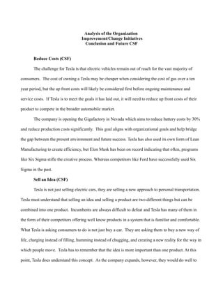 Analysis of the Organization
Improvement/Change Initiatives
Conclusion and Future CSF
Reduce Costs (CSF)
The challenge for Tesla is that electric vehicles remain out of reach for the vast majority of
consumers. The cost of owning a Tesla may be cheaper when considering the cost of gas over a ten
year period, but the up front costs will likely be considered first before ongoing maintenance and
service costs. If Tesla is to meet the goals it has laid out, it will need to reduce up front costs of their
product to compete in the broader automobile market.
The company is opening the Gigafactory in Nevada which aims to reduce battery costs by 30%
and reduce production costs significantly. This goal aligns with organizational goals and help bridge
the gap between the present environment and future success. Tesla has also used its own form of Lean
Manufacturing to create efficiency, but Elon Musk has been on record indicating that often, programs
like Six Sigma stifle the creative process. Whereas competitors like Ford have successfully used Six
Sigma in the past.
Sell an Idea (CSF)
Tesla is not just selling electric cars, they are selling a new approach to personal transportation.
Tesla must understand that selling an idea and selling a product are two different things but can be
combined into one product. Incumbents are always difficult to defeat and Tesla has many of them in
the form of their competitors offering well know products in a system that is familiar and comfortable.
What Tesla is asking consumers to do is not just buy a car. They are asking them to buy a new way of
life, charging instead of filling, humming instead of chugging, and creating a new reality for the way in
which people move. Tesla has to remember that the idea is more important than one product. At this
point, Tesla does understand this concept. As the company expands, however, they would do well to
 