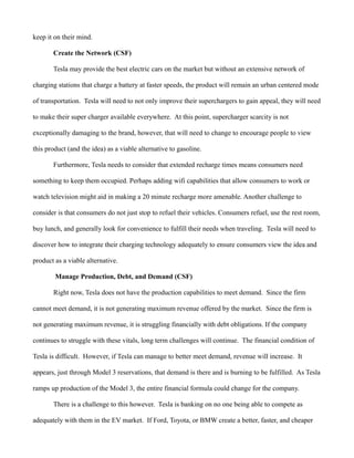 keep it on their mind.
Create the Network (CSF)
Tesla may provide the best electric cars on the market but without an extensive network of
charging stations that charge a battery at faster speeds, the product will remain an urban centered mode
of transportation. Tesla will need to not only improve their superchargers to gain appeal, they will need
to make their super charger available everywhere. At this point, supercharger scarcity is not
exceptionally damaging to the brand, however, that will need to change to encourage people to view
this product (and the idea) as a viable alternative to gasoline.
Furthermore, Tesla needs to consider that extended recharge times means consumers need
something to keep them occupied. Perhaps adding wifi capabilities that allow consumers to work or
watch television might aid in making a 20 minute recharge more amenable. Another challenge to
consider is that consumers do not just stop to refuel their vehicles. Consumers refuel, use the rest room,
buy lunch, and generally look for convenience to fulfill their needs when traveling. Tesla will need to
discover how to integrate their charging technology adequately to ensure consumers view the idea and
product as a viable alternative.
Manage Production, Debt, and Demand (CSF)
Right now, Tesla does not have the production capabilities to meet demand. Since the firm
cannot meet demand, it is not generating maximum revenue offered by the market. Since the firm is
not generating maximum revenue, it is struggling financially with debt obligations. If the company
continues to struggle with these vitals, long term challenges will continue. The financial condition of
Tesla is difficult. However, if Tesla can manage to better meet demand, revenue will increase. It
appears, just through Model 3 reservations, that demand is there and is burning to be fulfilled. As Tesla
ramps up production of the Model 3, the entire financial formula could change for the company.
There is a challenge to this however. Tesla is banking on no one being able to compete as
adequately with them in the EV market. If Ford, Toyota, or BMW create a better, faster, and cheaper
 