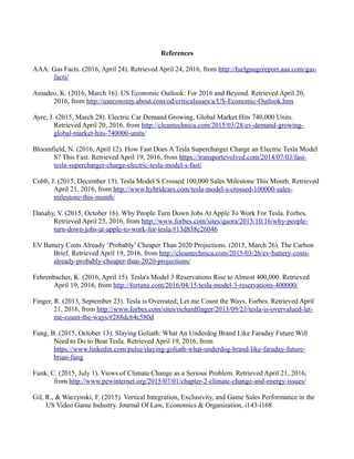 References
AAA: Gas Facts. (2016, April 24). Retrieved April 24, 2016, from http://fuelgaugereport.aaa.com/gas-
facts/
Amadeo, K. (2016, March 16). US Economic Outlook: For 2016 and Beyond. Retrieved April 20,
2016, from http://useconomy.about.com/od/criticalssues/a/US-Economic-Outlook.htm
Ayre, J. (2015, March 28). Electric Car Demand Growing, Global Market Hits 740,000 Units.
Retrieved April 20, 2016, from http://cleantechnica.com/2015/03/28/ev-demand-growing-
global-market-hits-740000-units/
Bloomfield, N. (2016, April 12). How Fast Does A Tesla Supercharger Charge an Electric Tesla Model
S? This Fast. Retrieved April 19, 2016, from https://transportevolved.com/2014/07/03/fast-
tesla-supercharger-charge-electric-tesla-model-s-fast/
Cobb, J. (2015, December 15). Tesla Model S Crossed 100,000 Sales Milestone This Month. Retrieved
April 21, 2016, from http://www.hybridcars.com/tesla-model-s-crossed-100000-sales-
milestone-this-month/
Danahy, V. (2015, October 16). Why People Turn Down Jobs At Apple To Work For Tesla. Forbes.
Retrieved April 25, 2016, from http://www.forbes.com/sites/quora/2015/10/16/why-people-
turn-down-jobs-at-apple-to-work-for-tesla/#13d838c26046
EV Battery Costs Already ‘Probably’ Cheaper Than 2020 Projections. (2015, March 26). The Carbon
Brief. Retrieved April 19, 2016, from http://cleantechnica.com/2015/03/26/ev-battery-costs-
already-probably-cheaper-than-2020-projections/
Fehrenbacher, K. (2016, April 15). Tesla's Model 3 Reservations Rise to Almost 400,000. Retrieved
April 19, 2016, from http://fortune.com/2016/04/15/tesla-model-3-reservations-400000/
Finger, R. (2013, September 23). Tesla is Overrated; Let me Count the Ways. Forbes. Retrieved April
21, 2016, from http://www.forbes.com/sites/richardfinger/2013/09/23/tesla-is-overvalued-let-
me-count-the-ways/#288dc64c580d
Fung, B. (2015, October 13). Slaying Goliath: What An Underdog Brand Like Faraday Future Will
Need to Do to Beat Tesla. Retrieved April 19, 2016, from
https://www.linkedin.com/pulse/slaying-goliath-what-underdog-brand-like-faraday-future-
brian-fung
Funk, C. (2015, July 1). Views of Climate Change as a Serious Problem. Retrieved April 21, 2016,
from http://www.pewinternet.org/2015/07/01/chapter-2-climate-change-and-energy-issues/
Gil, R., & Warzynski, F. (2015). Vertical Integration, Exclusivity, and Game Sales Performance in the
US Video Game Industry. Journal Of Law, Economics & Organization, i143-i168
 
