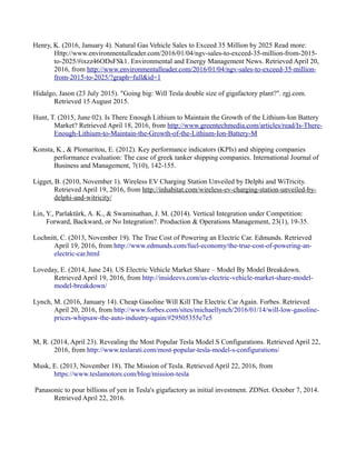 Henry, K. (2016, January 4). Natural Gas Vehicle Sales to Exceed 35 Million by 2025 Read more:
Http://www.environmentalleader.com/2016/01/04/ngv-sales-to-exceed-35-million-from-2015-
to-2025/#ixzz46ODsFSk1. Environmental and Energy Management News. Retrieved April 20,
2016, from http://www.environmentalleader.com/2016/01/04/ngv-sales-to-exceed-35-million-
from-2015-to-2025/?graph=full&id=1
Hidalgo, Jason (23 July 2015). "Going big: Will Tesla double size of gigafactory plant?". rgj.com.
Retrieved 15 August 2015.
Hunt, T. (2015, June 02). Is There Enough Lithium to Maintain the Growth of the Lithium-Ion Battery
Market? Retrieved April 18, 2016, from http://www.greentechmedia.com/articles/read/Is-There-
Enough-Lithium-to-Maintain-the-Growth-of-the-Lithium-Ion-Battery-M
Konsta, K., & Plomaritou, E. (2012). Key performance indicators (KPIs) and shipping companies
performance evaluation: The case of greek tanker shipping companies. International Journal of
Business and Management, 7(10), 142-155.
Ligget, B. (2010, November 1). Wireless EV Charging Station Unveiled by Delphi and WiTricity.
Retrieved April 19, 2016, from http://inhabitat.com/wireless-ev-charging-station-unveiled-by-
delphi-and-witricity/
Lin, Y., Parlaktürk, A. K., & Swaminathan, J. M. (2014). Vertical Integration under Competition:
Forward, Backward, or No Integration?. Production & Operations Management, 23(1), 19-35.
Lochnitt, C. (2013, November 19). The True Cost of Powering an Electric Car. Edmunds. Retrieved
April 19, 2016, from http://www.edmunds.com/fuel-economy/the-true-cost-of-powering-an-
electric-car.html
Loveday, E. (2014, June 24). US Electric Vehicle Market Share – Model By Model Breakdown.
Retrieved April 19, 2016, from http://insideevs.com/us-electric-vehicle-market-share-model-
model-breakdown/
Lynch, M. (2016, January 14). Cheap Gasoline Will Kill The Electric Car Again. Forbes. Retrieved
April 20, 2016, from http://www.forbes.com/sites/michaellynch/2016/01/14/will-low-gasoline-
prices-whipsaw-the-auto-industry-again/#29505355e7e5
M, R. (2014, April 23). Revealing the Most Popular Tesla Model S Configurations. Retrieved April 22,
2016, from http://www.teslarati.com/most-popular-tesla-model-s-configurations/
Musk, E. (2013, November 18). The Mission of Tesla. Retrieved April 22, 2016, from
https://www.teslamotors.com/blog/mission-tesla
Panasonic to pour billions of yen in Tesla's gigafactory as initial investment. ZDNet. October 7, 2014.
Retrieved April 22, 2016.
 