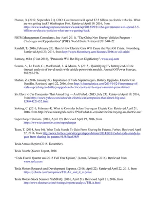 Plumer, B. (2012, September 21). CBO: Government will spend $7.5 billion on electric vehicles. What
are we getting back? Washington Post. Retrieved April 19, 2016, from
https://www.washingtonpost.com/news/wonk/wp/2012/09/21/cbo-government-will-spend-7-5-
billion-on-electric-vehicles-what-are-we-getting-back/
PRTM Management Consultants, Inc (April 2011). "The China New Energy Vehicles Program -
Challenges and Opportunities" (PDF). World Bank. Retrieved 2016-04-22.
Randall, T. (2016, February 26). Here’s How Electric Cars Will Cause the Next Oil Crisis. Bloomberg.
Retrieved April 20, 2016, from http://www.bloomberg.com/features/2016-ev-oil-crisis/
Ramsey, Mike (7 Jan 2016), "Panasonic Will Bet Big on Gigafactory", www.wsj.com
Saxena, S., Le Floch, C., MacDonald, J., & Moura, S. (2015). Quantifying EV battery end-of-life
through analysis of travel needs with vehicle powertrain models. Journal Of Power Sources,
282265-276.
Shahan, Z. (2016, January 24). Importance of Tesla Superchargers, Battery Upgrades, Electric Car
Benefits. Retrieved April 22, 2016, from http://cleantechnica.com/2016/01/24/importance-of-
tesla-superchargers-battery-upgrades-electric-car-benefits-my-ev-summit-presentation/
Six Electric Car Companies That Aimed Big — And Failed. (2015, July 23). Retrieved April 19, 2016,
from https://www.yahoo.com/autos/six-electric-car-companies-that-aimed-big-and-
124844221652.html
Stobing, C. (2016, February 4). What to Consider before Buying an Electric Car. Retrieved April 21,
2016, from http://www.howtogeek.com/239948/what-to-consider-before-buying-an-electric-car/
Supercharger Stations. (2016, April 19). Retrieved April 19, 2016, from
https://www.teslamotors.com/supercharger
Team, T. (2014, June 16). What Tesla Stands To Gain From Sharing Its Patents. Forbes. Retrieved April
22, 2016, from http://www.forbes.com/sites/greatspeculations/2014/06/16/what-tesla-stands-to-
gain-from-sharing-its-patents/#158f6ae638f9
Tesla Annual Report (2015, December).
Tesla Fourth Quarter Report, 2016
“Tesla Fourth Quarter and 2015 Full Year Update,” (Letter, February 2016). Retrieved from
www.tesla.com
Tesla Motors Research and Development Expense. (2016, April 22). Retrieved April 22, 2016, from
https://ycharts.com/companies/TSLA/r_and_d_expense
Tesla Motors Stock Scanner NASDAQ. (2016, April 21). Retrieved April 21, 2016, from
http://www.thestreet.com/r/ratings/reports/analysis/TSLA.html
 