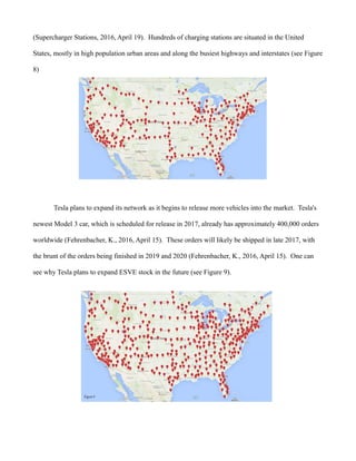 (Supercharger Stations, 2016, April 19). Hundreds of charging stations are situated in the United
States, mostly in high population urban areas and along the busiest highways and interstates (see Figure
8)
Tesla plans to expand its network as it begins to release more vehicles into the market. Tesla's
newest Model 3 car, which is scheduled for release in 2017, already has approximately 400,000 orders
worldwide (Fehrenbacher, K., 2016, April 15). These orders will likely be shipped in late 2017, with
the brunt of the orders being finished in 2019 and 2020 (Fehrenbacher, K., 2016, April 15). One can
see why Tesla plans to expand ESVE stock in the future (see Figure 9).
 