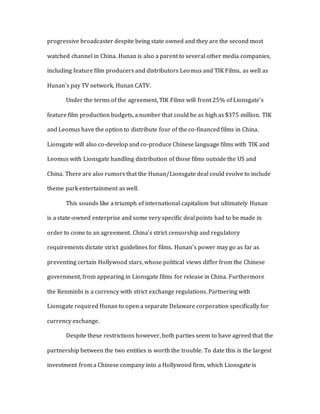 progressive broadcaster despite being state owned and they are the second most
watched channel in China. Hunan is also a parent to several other media companies,
including feature film producers and distributors Leomus and TIK Films, as well as
Hunan’s pay TV network, Hunan CATV.
Under the terms of the agreement, TIK Films will front 25% of Lionsgate’s
feature film production budgets, a number that could be as high as $375 million. TIK
and Leomus have the option to distribute four of the co-financed films in China.
Lionsgate will also co-develop and co-produce Chinese language films with TIK and
Leomus with Lionsgate handling distribution of those films outside the US and
China. There are also rumors that the Hunan/Lionsgate deal could evolve to include
theme park entertainment as well.
This sounds like a triumph of international capitalism but ultimately Hunan
is a state-owned enterprise and some very specific deal points had to be made in
order to come to an agreement. China’s strict censorship and regulatory
requirements dictate strict guidelines for films. Hunan’s power may go as far as
preventing certain Hollywood stars, whose political views differ from the Chinese
government, from appearing in Lionsgate films for release in China. Furthermore
the Renminbi is a currency with strict exchange regulations. Partnering with
Lionsgate required Hunan to open a separate Delaware corporation specifically for
currency exchange.
Despite these restrictions however, both parties seem to have agreed that the
partnership between the two entities is worth the trouble. To date this is the largest
investment from a Chinese company into a Hollywood firm, which Lionsgate is
 