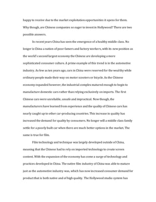 happy to receive due to the market exploitation opportunities it opens for them.
Why though, are Chinese companies so eager to invest in Hollywood? There are two
possible answers.
In recent years China has seen the emergence of a healthy middle class. No
longer is China a nation of poor famers and factory workers, with its new position as
the world’s second largest economy the Chinese are developing a more
sophisticated consumer culture. A prime example of this trend is in the automotive
industry. As few as ten years ago, cars in China were reserved for the wealthy while
ordinary people made their way on motor scooters or bicycle. As the Chinese
economy expanded however, the industrial complex matured enough to begin to
manufacture domestic cars rather than relying exclusively on imports. The first
Chinese cars were unreliable, unsafe and impractical. Now though, the
manufacturers have learned from experience and the quality of Chinese cars has
nearly caught up to other car-producing countries. This increase in quality has
increased the demand for quality by consumers. No longer will a middle class family
settle for a poorly built car when there are much better options in the market. The
same is true for film.
Film technology and technique was largely developed outside of China,
meaning that the Chinese had to rely on imported technology to create screen
content. With the expansion of the economy has come a surge of technology and
practices developed in China. The native film industry of China was able to mature
just as the automotive industry was, which has now increased consumer demand for
product that is both native and of high quality. The Hollywood studio system has
 