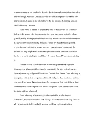 reigned supreme in the market for decades due to its development of the best talent
and technology. Now that Chinese audience are demanding more from their films
and television, it seems as though Hollywood is the obvious choice help Chinese
companies bring it to them.
China wants to be able to offer native films to its audience the same way
Hollywood is able to offer them to theirs, they only want to be limited by what’s
possible, not by what’s possible in their country. Despite the rise of the internet and
the current information society, Hollywood’s best practices for development,
production and exploitation remain a mystery to anyone working outside the
system. The only way for one to learn Hollywood’s secrets is to climb the career
ladder or to buy in at a higher level. Huayi Bros. and Hunan TV have chosen to buy
in.
The next reason that China wants to become a part of the Hollywood
infrastructure is because of Hollywood’s success with the international market.
Generally speaking, Hollywood films travel, Chinese films do not. China is looking to
change that with its two new partnerships with Hollywood. As mentioned earlier,
one part of the Hunan TV agreement was for Lionsgate to distribute Chinese films
internationally, something that the Chinese companies haven’t been able to do on
the same scale as Hollywood.
China is looking to become a global leader in film production and
distribution, they are not content with having a profitable native industry, which is
why investment in Hollywood will continue until that goal is realized. An
 