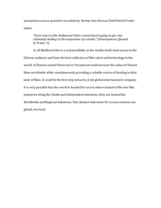 anonymous source quoted in an article by Variety Asia Bureau Chief Patrick Frater
states:
“From now on [the Hollywood China connection] is going to get real,
ultimately leading to the acquisition of a studio.” (Annonymous, Quoted
in Frater, 1)
In all likelihood this is a real possibility as the studios both want access to the
Chinese audience and have the best collection of film talent and technology in the
world. A Chinese-owned Universal or Paramount could increase the value of Chinese
films worldwide while simultaneously providing a reliable source of funding to their
slate of films. It could be the first step toward a truly global entertainment company.
It is very possible that the world is headed for an era where instead of the two film
industries being the Studio and Independent industries, they are instead the
Worldwide and Regional industries. Two distinct industries for screen content, one
global, one local.
 