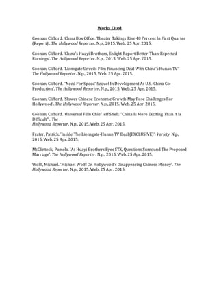 Works Cited
Coonan, Clifford. 'China Box Office: Theater Takings Rise 40 Percent In First Quarter
(Report)'. The Hollywood Reporter. N.p., 2015. Web. 25 Apr. 2015.
Coonan, Clifford. 'China's Huayi Brothers, Enlight Report Better-Than-Expected
Earnings'. The Hollywood Reporter. N.p., 2015. Web. 25 Apr. 2015.
Coonan, Clifford. 'Lionsgate Unveils Film Financing Deal With China's Hunan TV'.
The Hollywood Reporter. N.p., 2015. Web. 25 Apr. 2015.
Coonan, Clifford. ''Need For Speed' Sequel In Development As U.S.-China Co-
Production'. The Hollywood Reporter. N.p., 2015. Web. 25 Apr. 2015.
Coonan, Clifford. 'Slower Chinese Economic Growth May Pose Challenges For
Hollywood'. The Hollywood Reporter. N.p., 2015. Web. 25 Apr. 2015.
Coonan, Clifford. 'Universal Film Chief Jeff Shell: "China Is More Exciting Than It Is
Difficult"'. The
Hollywood Reporter. N.p., 2015. Web. 25 Apr. 2015.
Frater, Patrick. 'Inside The Lionsgate-Hunan TV Deal (EXCLUSIVE)'. Variety. N.p.,
2015. Web. 25 Apr. 2015.
McClintock, Pamela. 'As Huayi Brothers Eyes STX, Questions Surround The Proposed
Marriage'. The Hollywood Reporter. N.p., 2015. Web. 25 Apr. 2015.
Wolff, Michael. 'Michael Wolff On Hollywood's Disappearing Chinese Money'. The
Hollywood Reporter. N.p., 2015. Web. 25 Apr. 2015.
 