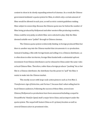 content to show in its slowly expanding network of cinemas. As a result, the Chinese
government instituted a quota system for films, in which only a certain amount of
films would be allowed in each year, as well as strict content guidelines making
films subject to censorship. Because the Chinese quota was far below the number of
films being produced by Hollywood and other western film producing countries,
China could be very picky on which films were selected to play. Only the films
deemed suitable were “pulled” through to Chinese cinemas.
The Chinese quota system is inherently limiting to foreign produced films but
there is another way into the Chinese market that circumvents it: co-production.
Instead of making a film with foreign funds and selling it to a Chinese distributor, as
is often done in other territories, foreign films funded with a substantial upfront
investment from Chinese distributors can be released in China under the same rules
as local Chinese films. Therefore, rather than a foreign producer “pushing” his or her
film to a Chinese distributor, the distributor has the power to “pull” the films it
wants to make into the Chinese market.
This mostly occurs with large-scale action pictures such as Iron Man 3,
Transformers: Age of Extinction, and Furious 7, because that’s what selling best to
local Chinese audiences. Following the success of these films, several new
Chinese/Hollywood co-productions have been announced including a sequel to
DreamWorks’ Need for Speed, itself a major hit in China and an import under the
quota system. The sequel will feature China as it’s primary location as well as
several Chinese actors in prominent roles.
 