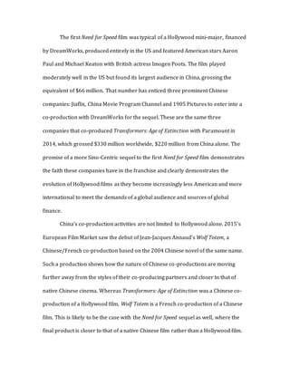 The first Need for Speed film was typical of a Hollywood mini-major, financed
by DreamWorks, produced entirely in the US and featured American stars Aaron
Paul and Michael Keaton with British actress Imogen Poots. The film played
moderately well in the US but found its largest audience in China, grossing the
equivalent of $66 million. That number has enticed three prominent Chinese
companies: Jiaflix, China Movie Program Channel and 1905 Pictures to enter into a
co-production with DreamWorks for the sequel. These are the same three
companies that co-produced Transformers: Age of Extinction with Paramount in
2014, which grossed $330 million worldwide, $220 million from China alone. The
promise of a more Sino-Centric sequel to the first Need for Speed film demonstrates
the faith these companies have in the franchise and clearly demonstrates the
evolution of Hollywood films as they become increasingly less American and more
international to meet the demands of a global audience and sources of global
finance.
China’s co-production activities are not limited to Hollywood alone. 2015’s
European Film Market saw the debut of Jean-Jacques Annaud’s Wolf Totem, a
Chinese/French co-production based on the 2004 Chinese novel of the same name.
Such a production shows how the nature of Chinese co-productions are moving
further away from the styles of their co-producing partners and closer to that of
native Chinese cinema. Whereas Transformers: Age of Extinction was a Chinese co-
production of a Hollywood film, Wolf Totem is a French co-production of a Chinese
film. This is likely to be the case with the Need for Speed sequel as well, where the
final product is closer to that of a native Chinese film rather than a Hollywood film.
 
