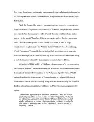 Therefore, China is moving toward a business model that pulls in outside finance for
the funding of native content rather than one that pulls in outside content for local
distribution.
With the Chinese film industry transitioning from an import economy to an
export economy, it requires access to resources that work on a global scale and the
best place to find those resources is Hollywood, the most established and mature
industry in the world. Therefore, Chinese companies such as the aforementioned
Jiaflix, China Movie Program Channel, and 1905 Pictures, as well as large
entertainment conglomerates like Alibaba, Hunan TV, Huayi Bros. Media Group,
Wanda Cinema and Tencent Media are finding Hollywood firms to partner with.
These partnerships started with co-financing individual films but are now evolving
to include direct investment by Chinese companies in Hollywood firms.
Q3 and Q4 of 2014, and Q1 of 2015 saw a huge amount of press announcing
various deals between Chinese companies and Hollywood producers but very few of
them actually happened. In his article in The Hollywood Reporter Michael Wolff
writes about how the large amount of Chinese interest in Hollywood does not
translate to a similar amount of money being invested in the industry. He attributes
this to a cultural disconnect between Chinese and American business practice. He
writes:
“The Chinese approach often is to show up and say: "We'd like to buy
your company. Show us your books." The native response is, "Make me
an offer, and no, you can't see my books." The result often is a nondeal
deal, a willingness to begin a relationship but a resistance to make the
first move — producing a term sheet that hardly commits anyone to
anything.” (Wolff, 1)
 