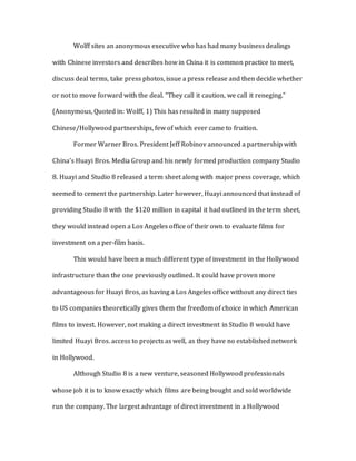 Wolff sites an anonymous executive who has had many business dealings
with Chinese investors and describes how in China it is common practice to meet,
discuss deal terms, take press photos, issue a press release and then decide whether
or not to move forward with the deal. “They call it caution, we call it reneging.”
(Anonymous, Quoted in: Wolff, 1) This has resulted in many supposed
Chinese/Hollywood partnerships, few of which ever came to fruition.
Former Warner Bros. President Jeff Robinov announced a partnership with
China’s Huayi Bros. Media Group and his newly formed production company Studio
8. Huayi and Studio 8 released a term sheet along with major press coverage, which
seemed to cement the partnership. Later however, Huayi announced that instead of
providing Studio 8 with the $120 million in capital it had outlined in the term sheet,
they would instead open a Los Angeles office of their own to evaluate films for
investment on a per-film basis.
This would have been a much different type of investment in the Hollywood
infrastructure than the one previously outlined. It could have proven more
advantageous for Huayi Bros, as having a Los Angeles office without any direct ties
to US companies theoretically gives them the freedom of choice in which American
films to invest. However, not making a direct investment in Studio 8 would have
limited Huayi Bros. access to projects as well, as they have no established network
in Hollywood.
Although Studio 8 is a new venture, seasoned Hollywood professionals
whose job it is to know exactly which films are being bought and sold worldwide
run the company. The largest advantage of direct investment in a Hollywood
 