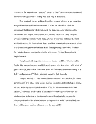 company is the access to that company’s network. Huayi’s announcement suggested
they were taking the risk of finding their own way in Hollywood.
This is actually the second time Huayi has announced plans to partner with a
Hollywood company and failed to deliver. In 2011 the Hollywood Reporter
announced that Legendary Entertainment, the financing and production entity
behind The Dark Knight and Inception, was opening an office in Hong Kong and
would develop “global films” with Huayi. Warner Bros. would distribute the films
worldwide except for China, where Huayi would serve as distributor. It was in effect
a co-production agreement between Huayi and Legendary, albeit with a condition
for Huayi to become a major shareholder in Legendary’s Hong Kong subsidiary:
Legendary East.
Huayi’s deal with Legendary was never finalized and Huayi then turned to
Studio 8 for a second attempt at a Hollywood partnership. Now, after a whirlwind of
press coverage, speculation and doubt, Huayi has finally succeeded in investing in a
Hollywood company: STX Entertainment, owned by Bob Simonds.
Huayi is actually STX’s second major investor from China. In 2014, a Chinese
private equity firm called Hony Capital invested $65 million in the startup company.
Michael Wolff highlights this event as one of the key moments in the history of
Chinese/Hollywood collaboration in his article for The Hollywood Reporter, but
disclaims that it’s lacking in significance because Hony Capital is not a media
company. Therefore the transaction was purely financial and it’s very unlikely that
Hony will have any creative influence over the team at STX.
 