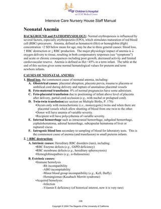 Intensive Care Nursery House Staff Manual

Neonatal Anemia
BACKGROUND and PATHOPHYSIOLOGY: Normal erythropoiesis is influenced by
several factors, especially erythropoietin (EPO), which stimulates maturation of red blood
cell (RBC) precursors. Anemia, defined as hematocrit (Hct) or hemoglobin (Hgb)
concentration >2 SD below mean for age, may be due to three general causes: blood loss,
↑ RBC destruction or ↓ RBC production. The major physiologic impact of anemia is ↓
oxygen delivery to tissue, resulting in both compensatory responses (see “symptoms”)
and acute or chronic consequences including poor growth, decreased activity and limited
cardiovascular reserve. Anemia is defined as Hct <45% in a term infant. The table at the
end of this section gives some normal hematological values for preterm and term
newborn infants.
CAUSES OF NEONATAL ANEMIA:
1. Blood loss, the commonest cause of neonatal anemia, including:
    A. Obstetrical causes: placental abruption, placenta previa, trauma to placenta or
        umbilical cord during delivery and rupture of anomalous placental vessels
    B. Feto-maternal transfusion: 8% of normal pregnancies have some admixture.
    C. Feto-placental transfusion due to positioning of infant above level of placenta
        after delivery, partial cord occlusion (e.g., with nuchal or prolapsed cord).
    D. Twin-twin transfusion(see section on Multiple Births, P. 170):
          •Occurs only with monochorionic (i.e., monozygotic) twins and when there are
            placental vessels which allow shunting of blood from one twin to the other.
          •Donor will have anemia of variable severity.
          •Recipient will have polycythemia of variable severity.
    E. Internal hemorrhage such as intracranial hemorrhage, subgaleal hemorrhage,
        cephalohematoma, adrenal hemorrhage, subcapsular hematoma of liver or
        ruptured viscus
    F. Iatrogenic blood loss secondary to sampling of blood for laboratory tests. This is
        the commonest cause of anemia (and transfusion) in small preterm infants.
2. ↑ RBC destruction:
    A. Intrinsic causes: Hereditary RBC disorders (rare), including:
          •RBC Enzyme defects (e.g., G6PD deficiency)
          •RBC membrane defects (e.g., hereditary spherocytosis)
          •Hemoglobinopathies (e.g., α-thalassemia)
    B. Extrinsic causes:
          •Immune hemolysis
                -Rh incompatibility
                -ABO incompitability
                -Minor blood group incompatibility (e.g., Kell, Duffy)
                -Hemangiomas (Kasabach Merritt syndrome)
          •Acquired hemolysis:
                -Infection
                -Vitamin E deficiency (of historical interest, now it is very rare)



                                                 108
                      Copyright © 2004 The Regents of the University of California
 