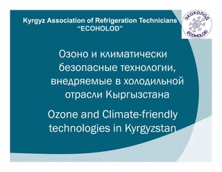 Kyrgyz Association of Refrigeration Technicians
                “ECOHOLOD”


         Озоно и климатически
         безопасные технологии,
        внедряемые в холодильной
          отрасли Кыргызстана
       Ozone and Climate-friendly
       technologies in Kyrgyzstan
 