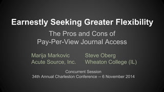 Earnestly Seeking Greater Flexibility 
The Pros and Cons of 
Pay-Per-View Journal Access 
Marija Markovic 
Acute Source, Inc. 
Steve Oberg 
Wheaton College (IL) 
Concurrent Session 
34th Annual Charleston Conference -- 6 November 2014 
 