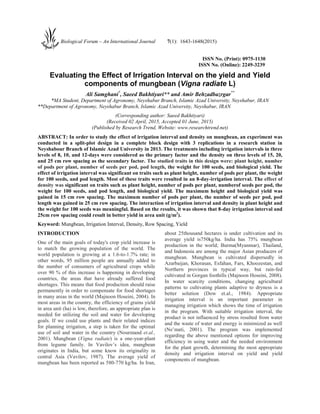 ISSN No. (Print): 0975-1130
ISSN No. (Online): 2249-3239
Evaluating the Effect of Irrigation Interval on the yield and Yield
components of mungbean (Vigna radiate L)
Ali Samghani*
, Saeed Bakhtiyari** and Amir Behzadbazrgar**
*MA Student, Department of Agronomy, Neyshabur Branch, Islamic Azad University, Neyshabur, IRAN
**Department of Agronomy, Neyshabur Branch, Islamic Azad University, Neyshabur, IRAN
(Corresponding author: Saeed Bakhtiyari)
(Received 02 April, 2015, Accepted 01 June, 2015)
(Published by Research Trend, Website: www.researchtrend.net)
ABSTRACT: In order to study the effect of irrigation interval and density on mungbean, an experiment was
conducted in a split-plot design in a complete block design with 3 replications in a research station in
Neyshabour Branch of Islamic Azad University in 2013. The treatments including irrigation intervals in three
levels of 8, 10, and 12-days were considered as the primary factor and the density on three levels of 15, 20,
and 25 cm row spacing as the secondary factor. The studied traits in this design were: plant height, number
of pods per plant, number of seeds per pod, pod length, the weight for 100 seeds, and biological yield. The
effect of irrigation interval was significant on traits such as plant height, number of pods per plant, the weight
for 100 seeds, and pod length. Most of these traits were resulted in an 8-day-irrigation interval. The effect of
density was significant on traits such as plant height, number of pods per plant, numberof seeds per pod, the
weight for 100 seeds, and pod length, and biological yield. The maximum height and biological yield was
gained in 15 cm row spacing. The maximum number of pods per plant, the number of seeds per pod, pod
length was gained in 25 cm row spacing. The interaction of irrigation interval and density in plant height and
the weight for 100 seeds was meaningful. Based on the results, it was shown that 8-day irrigation interval and
25cm row spacing could result in better yield in area unit (g/m2
).
Keyword: Mungbean, Irrigation Interval, Density, Row Spacing, Yield
INTRODUCTION
One of the main goals of today's crop yield increase is
to match the growing population of the world. The
world population is growing at a 1.6-to-1.7% rate; in
other words, 95 million people are annually added to
the number of consumers of agricultural crops while
over 90 % of this increase is happening in developing
countries, the areas that have already suffered food
shortages. This means that food production should raise
permanently in order to compensate for food shortages
in many areas in the world (Majnoon Hoseini, 2004). In
most areas in the country, the efficiency of grains yield
in area unit (ha) is low, therefore, an appropriate plan is
needed for utilizing the soil and water for developing
goals. If we could use plants and their related indices
for planning irrigation, a step is taken for the optimal
use of soil and water in the country (Nourmand et.al.,
2001). Mungbean (Vigna radiate) is a one-year-plant
from legume family. In Vavilov’s idea, mungbean
originates in India, but some know its originality in
central Asia (Vavilov, 1987). The average yield of
mungbean has been reported as 580-770 kg/ha. In Iran,
about 25thousand hectares is under cultivation and its
average yield is750kg/ha. India has 75% mungbean
production in the world; Burma(Myanmar), Thailand,
and Indonesia are among the major Asian producers of
mungbean. Mungbean is cultivated dispersedly in
Azarbaijan, Khorasan, Esfahan, Fars, Khoozestan, and
Northern provinces in typical way, but rain-fed
cultivated in Gorgan foothills (Majnoon Hoseini, 2008).
In water scarcity conditions, changing agricultural
patterns to cultivating plants adaptive to dryness is a
better solution (Dow et.al., 1984). Appropriate
irrigation interval is an important parameter in
managing irrigation which shows the time of irrigation
in the program. With suitable irrigation interval, the
product is not influenced by stress resulted from water
and the waste of water and energy is minimized as well
(Ne’mati, 2001). The program was implemented
regarding the above mentioned options for improving
efficiency in using water and the needed environment
for the plant growth, determining the most appropriate
density and irrigation interval on yield and yield
components of mungbean.
Biological Forum – An International Journal 7(1): 1643-1648(2015)
 