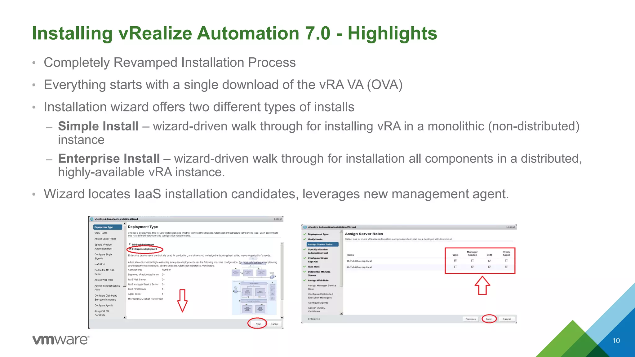 Installing vRealize Automation 7.0 - Highlights
10
• Completely Revamped Installation Process
• Everything starts with a single download of the vRA VA (OVA)
• Installation wizard offers two different types of installs
– Simple Install – wizard-driven walk through for installing vRA in a monolithic (non-distributed)
instance
– Enterprise Install – wizard-driven walk through for installation all components in a distributed,
highly-available vRA instance.
• Wizard locates IaaS installation candidates, leverages new management agent.
 