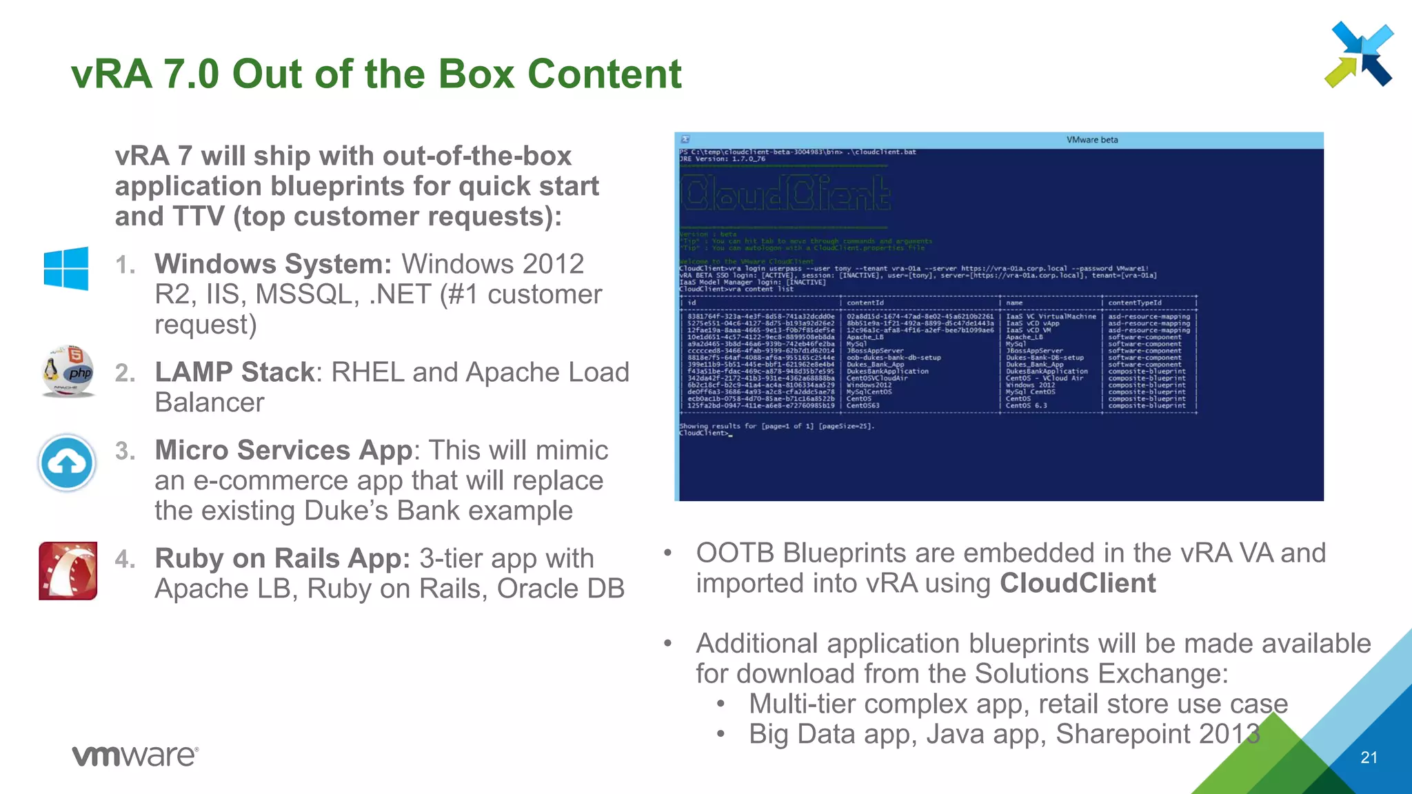 vRA 7.0 Out of the Box Content
vRA 7 will ship with out-of-the-box
application blueprints for quick start
and TTV (top customer requests):
1. Windows System: Windows 2012
R2, IIS, MSSQL, .NET (#1 customer
request)
2. LAMP Stack: RHEL and Apache Load
Balancer
3. Micro Services App: This will mimic
an e-commerce app that will replace
the existing Duke’s Bank example
4. Ruby on Rails App: 3-tier app with
Apache LB, Ruby on Rails, Oracle DB
21
• OOTB Blueprints are embedded in the vRA VA and
imported into vRA using CloudClient
• Additional application blueprints will be made available
for download from the Solutions Exchange:
• Multi-tier complex app, retail store use case
• Big Data app, Java app, Sharepoint 2013
 
