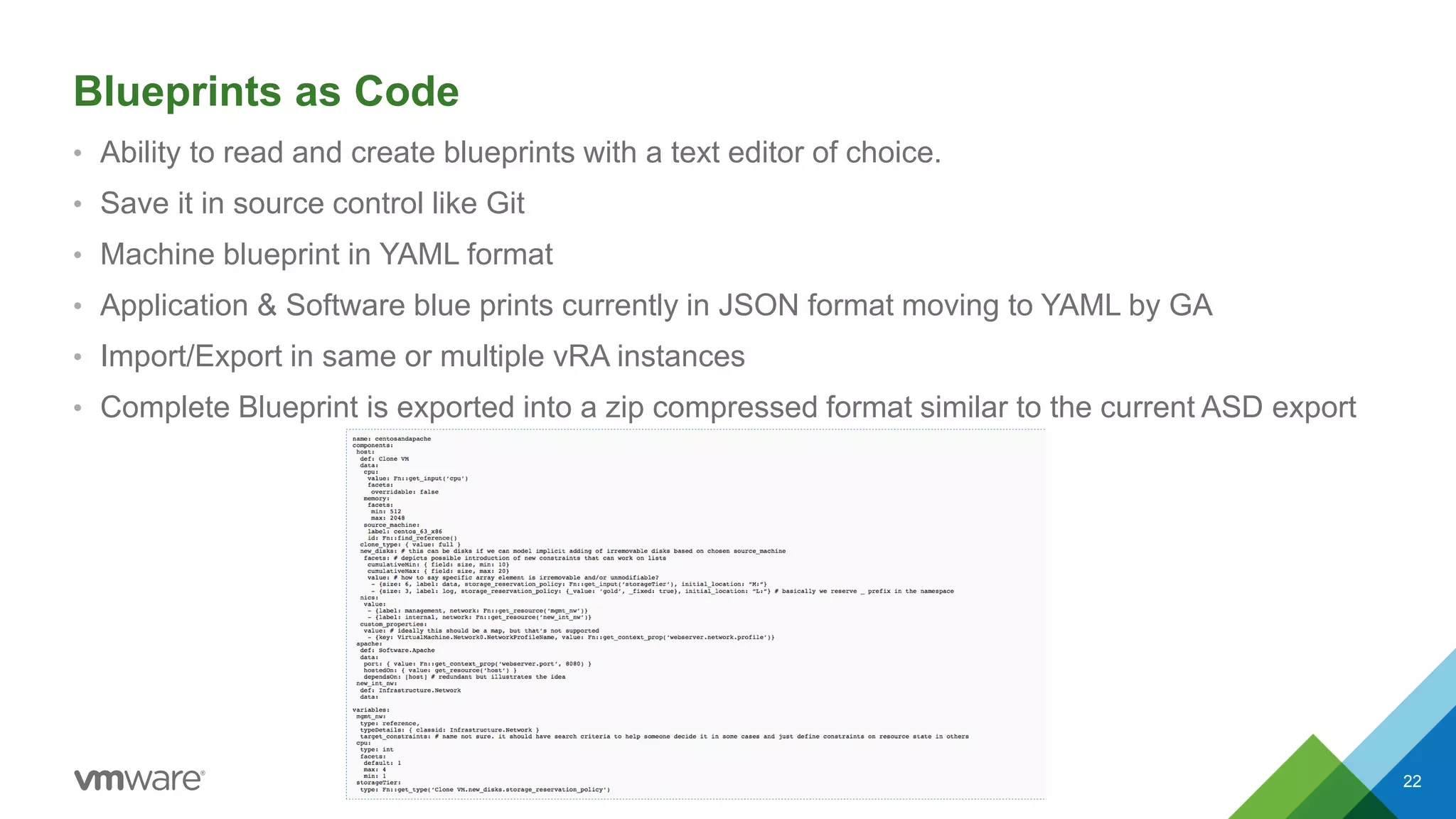 Blueprints as Code
22
• Ability to read and create blueprints with a text editor of choice.
• Save it in source control like Git
• Machine blueprint in YAML format
• Application & Software blue prints currently in JSON format moving to YAML by GA
• Import/Export in same or multiple vRA instances
• Complete Blueprint is exported into a zip compressed format similar to the current ASD export
 