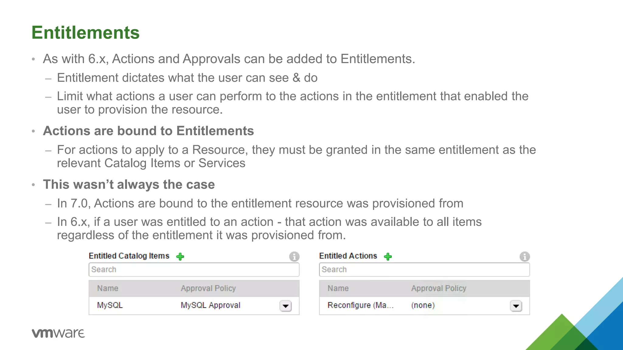 Entitlements
• As with 6.x, Actions and Approvals can be added to Entitlements.
– Entitlement dictates what the user can see & do
– Limit what actions a user can perform to the actions in the entitlement that enabled the
user to provision the resource.
• Actions are bound to Entitlements
– For actions to apply to a Resource, they must be granted in the same entitlement as the
relevant Catalog Items or Services
• This wasn’t always the case
– In 7.0, Actions are bound to the entitlement resource was provisioned from
– In 6.x, if a user was entitled to an action - that action was available to all items
regardless of the entitlement it was provisioned from.
 