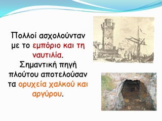 Πολλοί ασχολούνταν με το εμπόριο και τη ναυτιλία.Σημαντική πηγή πλούτου αποτελούσαν τα ορυχεία χαλκού και αργύρου.  