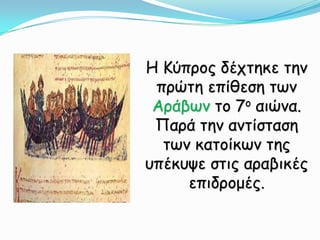 Η Κύπρος δέχτηκε την πρώτη επίθεση των Αράβων το 7ο αιώνα. Παρά την αντίσταση των κατοίκων της υπέκυψε στις αραβικές επιδρομές.