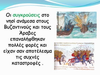 Οι συγκρούσεις στο νησί ανάμεσα στους Βυζαντινούς και τους Άραβες επαναλήφθηκαν πολλές φορές και είχαν σαν αποτέλεσμα τις συχνές καταστροφές.  