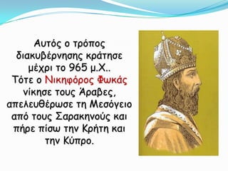 Αυτός ο τρόπος διακυβέρνησης κράτησε μέχρι το 965 μ.Χ.. Τότε ο Νικηφόρος Φωκάς νίκησε τους Άραβες, απελευθέρωσε τη Μεσόγειο από τους Σαρακηνούς και πήρε πίσω την Κρήτη και την Κύπρο. 