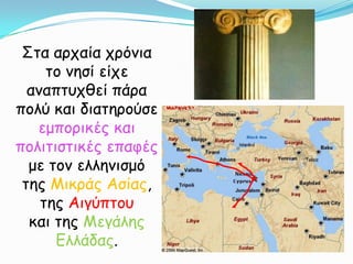 Στα αρχαία χρόνια το νησί είχε αναπτυχθεί πάρα πολύ και διατηρούσε εμπορικές και πολιτιστικές επαφές με τον ελληνισμό της Μικράς Ασίας, της Αιγύπτουκαι της Μεγάλης Ελλάδας.