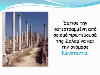 Έχτισε την κατεστραμμένη από σεισμό πρωτεύουσά της Σαλαμίνα και την ονόμασε Κωνσταντία.