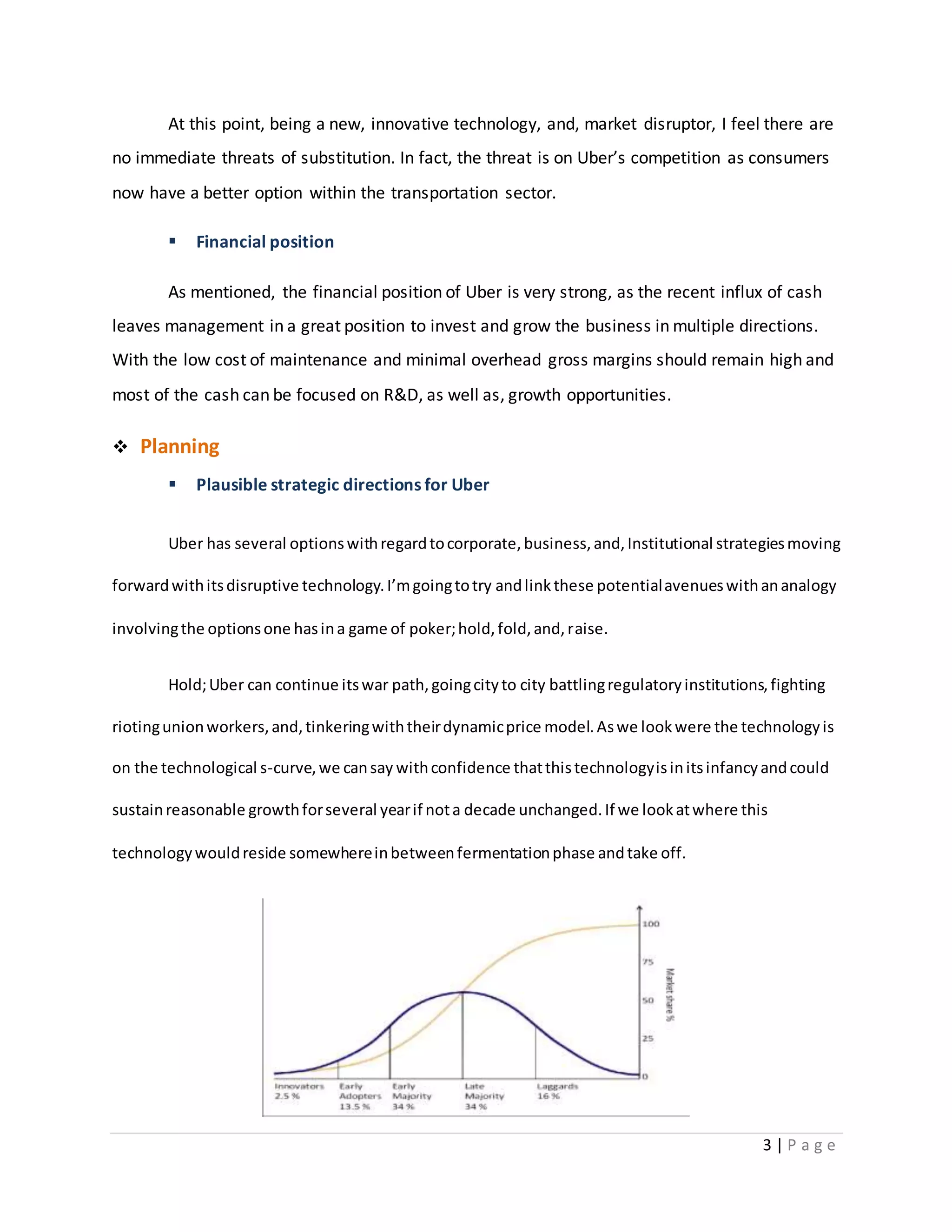 3 | P a g e
At this point, being a new, innovative technology, and, market disruptor, I feel there are
no immediate threats of substitution. In fact, the threat is on Uber’s competition as consumers
now have a better option within the transportation sector.
 Financial position
As mentioned, the financial position of Uber is very strong, as the recent influx of cash
leaves management in a great position to invest and grow the business in multiple directions.
With the low cost of maintenance and minimal overhead gross margins should remain high and
most of the cash can be focused on R&D, as well as, growth opportunities.
 Planning
 Plausible strategic directions for Uber
Uber has several optionswithregardtocorporate,business,and,Institutional strategiesmoving
forwardwithitsdisruptive technology.I’mgoingtotry andlinkthese potentialavenueswithananalogy
involvingthe optionsone hasina game of poker;hold,fold,and,raise.
Hold;Uber can continue itswar path,goingcityto city battlingregulatoryinstitutions,fighting
riotingunionworkers,and,tinkeringwiththeirdynamicprice model.Aswe lookwere the technologyis
on the technological s-curve,we cansay withconfidence thatthistechnologyisinitsinfancyandcould
sustainreasonable growthforseveral yearif nota decade unchanged.If we lookatwhere this
technologywouldreside somewhereinbetweenfermentationphase andtake off.
 
