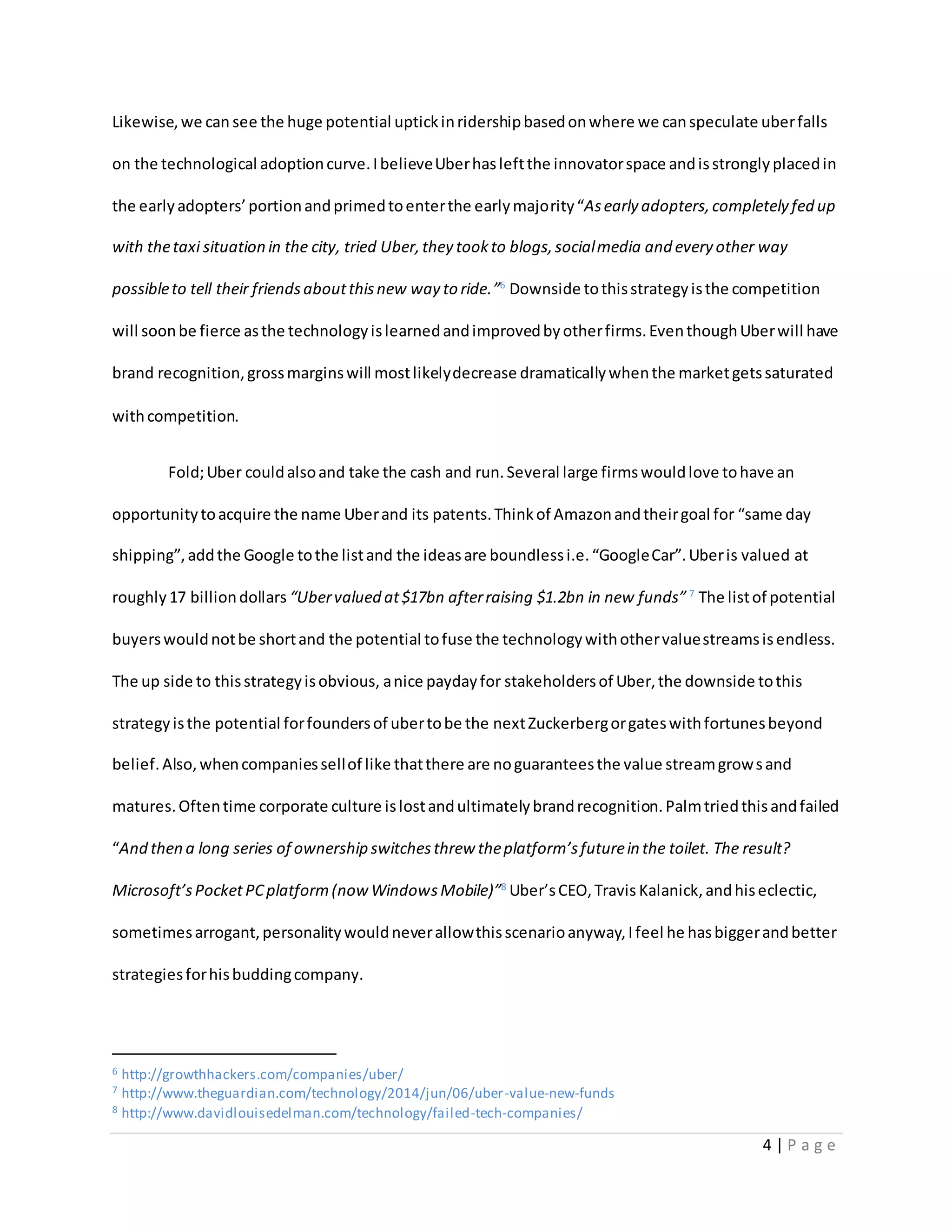 4 | P a g e
Likewise,we can see the huge potential uptickinridershipbasedonwhere we canspeculate uberfalls
on the technological adoptioncurve.IbelieveUberhasleftthe innovatorspace andisstronglyplacedin
the earlyadopters’portionandprimedtoenterthe earlymajority“Asearly adopters,completely fed up
with thetaxi situation in the city, tried Uber,they tookto blogs,socialmedia and every other way
possibleto tell their friendsaboutthisnew way to ride.”6
Downside tothisstrategyisthe competition
will soonbe fierce asthe technologyislearnedandimprovedbyotherfirms.EventhoughUberwill have
brand recognition,grossmarginswill mostlikelydecrease dramaticallywhenthe marketgetssaturated
withcompetition.
Fold;Uber couldalsoand take the cash and run.Several large firmswouldlove tohave an
opportunitytoacquire the name Uberand its patents.Thinkof Amazonandtheirgoal for “same day
shipping”,addthe Google tothe listand the ideasare boundlessi.e.“GoogleCar”.Uberis valued at
roughly17 billiondollars “Ubervalued at$17bn afterraising $1.2bn in new funds” 7
The listof potential
buyerswouldnotbe shortand the potential tofuse the technologywithothervaluestreamsisendless.
The up side to thisstrategyisobvious, anice paydayfor stakeholdersof Uber,the downside tothis
strategyisthe potential forfoundersof ubertobe the nextZuckerbergorgateswithfortunesbeyond
belief.Also,whencompaniessellof like thatthere are noguaranteesthe value streamgrowsand
matures.Oftentime corporate culture islostandultimatelybrandrecognition.Palmtriedthisandfailed
“And then a long series of ownership switchesthrew theplatform’sfuturein the toilet. The result?
Microsoft’sPocketPCplatform(nowWindowsMobile)”8
Uber’sCEO,Travis Kalanick,andhiseclectic,
sometimesarrogant,personalitywouldneverallowthisscenarioanyway,Ifeel he hasbiggerandbetter
strategiesforhisbuddingcompany.
6 http://growthhackers.com/companies/uber/
7 http://www.theguardian.com/technology/2014/jun/06/uber-value-new-funds
8 http://www.davidlouisedelman.com/technology/failed-tech-companies/
 