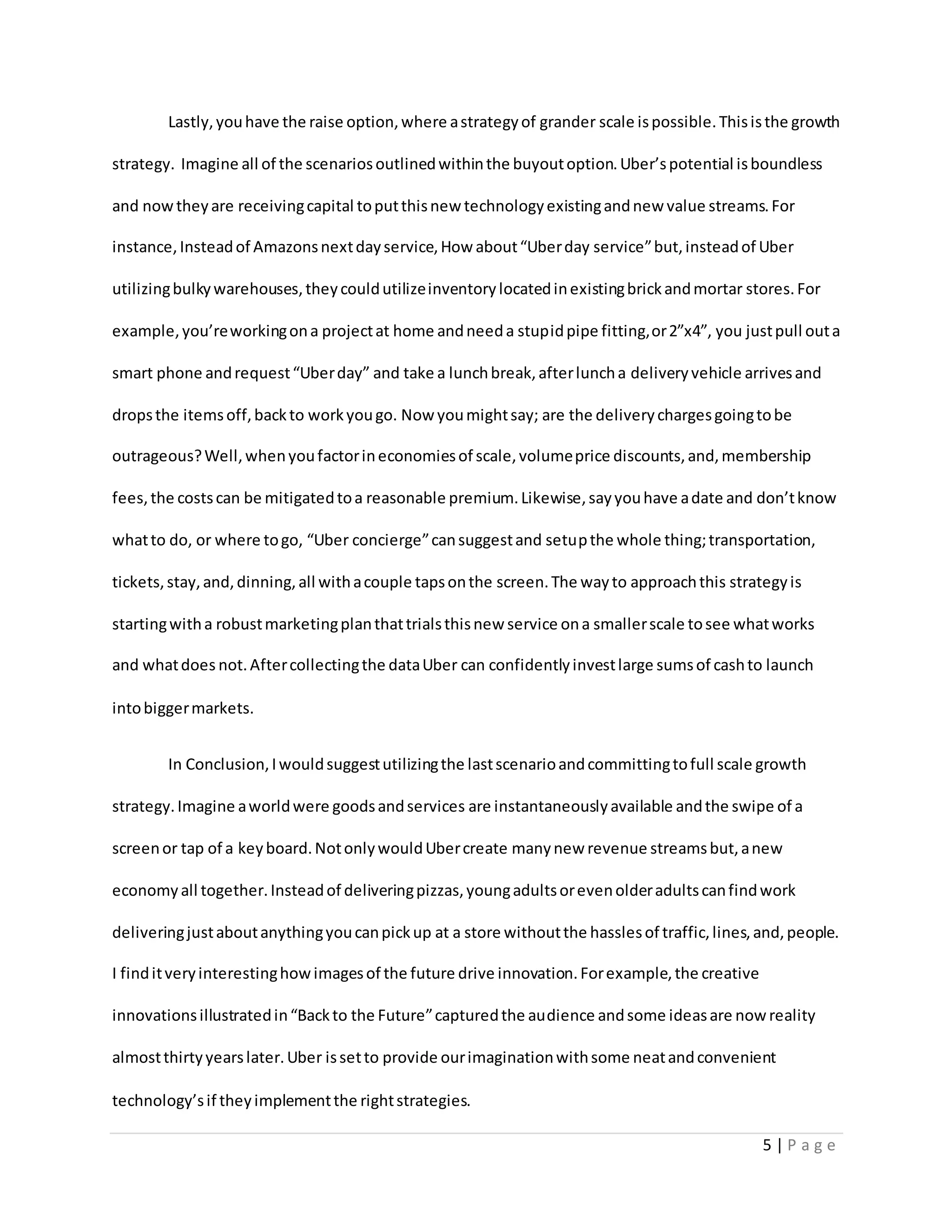 5 | P a g e
Lastly,youhave the raise option,where astrategyof grander scale ispossible.Thisisthe growth
strategy. Imagine all of the scenariosoutlinedwithinthe buyoutoption.Uber’spotential isboundless
and nowtheyare receivingcapital toputthisnew technologyexistingandnew value streams.For
instance,Insteadof Amazonsnextdayservice,How about“Uberday service”but,insteadof Uber
utilizingbulkywarehouses,theycouldutilizeinventorylocatedinexistingbrickandmortar stores.For
example,you’reworkingona projectat home andneeda stupidpipe fitting,or2”x4”, you justpull outa
smart phone andrequest“Uberday” and take a lunchbreak,afterluncha deliveryvehicle arrivesand
dropsthe itemsoff,backto workyougo. Now youmightsay; are the deliverychargesgoingtobe
outrageous?Well,whenyoufactorineconomiesof scale,volumeprice discounts,and,membership
fees,the costscan be mitigatedtoa reasonable premium.Likewise,sayyouhave adate and don’tknow
whatto do, or where togo, “Uber concierge”cansuggestand setupthe whole thing;transportation,
tickets,stay,and,dinning,all withacouple tapsonthe screen.The wayto approachthis strategyis
startingwitha robustmarketingplanthattrialsthisnew service ona smallerscale tosee whatworks
and whatdoes not.Aftercollectingthe dataUber can confidentlyinvestlarge sumsof cashto launch
intobiggermarkets.
In Conclusion,Iwouldsuggestutilizingthe lastscenarioandcommittingtofull scale growth
strategy.Imagine aworldwere goodsandservices are instantaneouslyavailable andthe swipe of a
screenor tap of a keyboard.NotonlywouldUbercreate manynew revenue streamsbut,anew
economyall together.Insteadof deliveringpizzas,youngadultsorevenolderadultscanfindwork
deliveringjustaboutanythingyoucanpickup at a store withoutthe hasslesof traffic,lines,and,people.
I finditveryinterestinghowimagesof the future drive innovation.Forexample,the creative
innovationsillustratedin“Backto the Future”capturedthe audience andsome ideasare now reality
almostthirtyyearslater.Uber issetto provide ourimaginationwithsome neatandconvenient
technology’sif theyimplementthe rightstrategies.
 