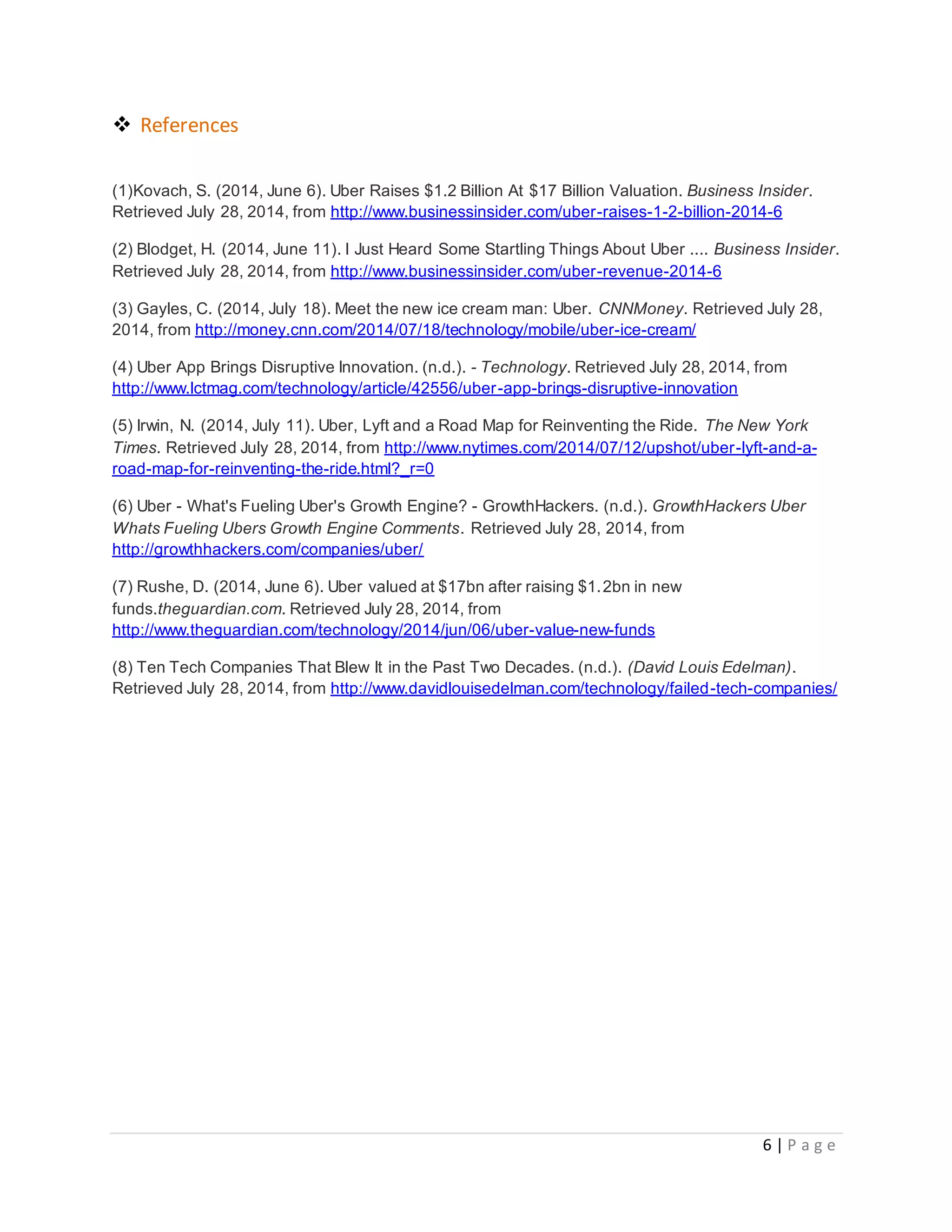 6 | P a g e
 References
(1)Kovach, S. (2014, June 6). Uber Raises $1.2 Billion At $17 Billion Valuation. Business Insider.
Retrieved July 28, 2014, from http://www.businessinsider.com/uber-raises-1-2-billion-2014-6
(2) Blodget, H. (2014, June 11). I Just Heard Some Startling Things About Uber .... Business Insider.
Retrieved July 28, 2014, from http://www.businessinsider.com/uber-revenue-2014-6
(3) Gayles, C. (2014, July 18). Meet the new ice cream man: Uber. CNNMoney. Retrieved July 28,
2014, from http://money.cnn.com/2014/07/18/technology/mobile/uber-ice-cream/
(4) Uber App Brings Disruptive Innovation. (n.d.). - Technology. Retrieved July 28, 2014, from
http://www.lctmag.com/technology/article/42556/uber-app-brings-disruptive-innovation
(5) Irwin, N. (2014, July 11). Uber, Lyft and a Road Map for Reinventing the Ride. The New York
Times. Retrieved July 28, 2014, from http://www.nytimes.com/2014/07/12/upshot/uber-lyft-and-a-
road-map-for-reinventing-the-ride.html?_r=0
(6) Uber - What's Fueling Uber's Growth Engine? - GrowthHackers. (n.d.). GrowthHackers Uber
Whats Fueling Ubers Growth Engine Comments. Retrieved July 28, 2014, from
http://growthhackers.com/companies/uber/
(7) Rushe, D. (2014, June 6). Uber valued at $17bn after raising $1.2bn in new
funds.theguardian.com. Retrieved July 28, 2014, from
http://www.theguardian.com/technology/2014/jun/06/uber-value-new-funds
(8) Ten Tech Companies That Blew It in the Past Two Decades. (n.d.). (David Louis Edelman).
Retrieved July 28, 2014, from http://www.davidlouisedelman.com/technology/failed-tech-companies/
 