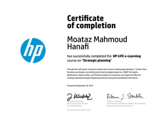 Certicate
of completion
Moataz Mahmoud
Hana
has successfully completed the HP LIFE e-Learning
course on “Strategic planning”
Through this self-paced, interactive online short course, totaling approximately 1 Contact Hour,
the above participant successfully prioritized strategies based on a SWOT (Strengths,
Weaknesses, Opportunities, and Threats) analysis of a business and supported eﬀective
strategic planning through integrating word processing and spreadsheet documents.
Presented September 26, 2014
Jeannette Weisschuh
Director, Economic Progress
HP Corporate Aﬀairs
Rebecca J. Stoeckle
Vice President and Director, Health and Technology
Education Development Center, Inc.
Certicate serial #1528692-40540
 