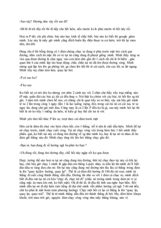 -Sao vậy? Đường như vậy rồi sao đi?
-Đã lỡ đi tới đây rồi thì đi tiếp cho hết luôn, nếu mướn ks là phải mướn từ hồi nãy rồi.
Hoá ra P tiếc chi phí chìm, bác nào học kinh tế chắc biết, bác nào ko biết thì google giùm
mình. Lúc này là mấy giờ mình cũng đếch buồn lấy điện thoại ra coi luôn, trời thì lại mưa
nữa, dm đời.
Đang rầu rĩ thì bỗng dưng có 1 đám chừng chục xe đang ở phía trước mặt tìm cách qua
đường, nhìn cách ăn mặc thì có vẻ tụi nó cũng đang đi phượt giống mình. Mình thấy từng xe
vừa qua được đường là chui ngay vào con hẻm nhỏ gần đó 1 cách rất chi là bí hiểm , giác
quan thứ 6 của mình lập tức hoạt động: chắc chắn tụi nó đã tìm được đường vòng. Mình
mừng quá lập tức lên ga phóng tới, ga chưa lên hết thì té cái oạch, cán cục đá, xe lật ngang.
Mình trầy tay chân tùm lum, quay lại hỏi:
-P có sao ko?
-P ko sao
Ko biết nó có nói dóc ko nhưng em nhìn 2 cánh tay với 2 chân chả thấy trầy trụa miếng nào
(P mặc quần đùi các bác ạ), tất cả đều láng o. Nói thật ko chém với các bác, từ hồi lên sg tới
giờ, 3 năm trời mình chưa hề xòe, có chăng chỉ là quẹt trầy sơ sơ thôi, vậy mà bây giờ mình
té xe 2 lần trong cùng 1 ngày (lần 1 là lao xuống ruộng đó), trong cái rủi nó có cái xui, té xe
ngay lúc đang chở gái mới đau. Cũng may là cả 2 lần P đều ko bị gì, sau này mình hỏi lại thì
biết là nó ko trầy 1 miếng da luôn, té kiểu gì hay thế chỉ tui té với.
Mình yên tâm hối thúc P lên xe, rượt theo cái đám trước mặt
Hên cái là đám đó chui vào hẻm chưa hết, còn 1 thằng, trễ tí nữa là mất dấu luôn. Mình để tụi
nó chạy trước, mình chạy cuối cùng. Tụi nó chạy vòng vèo trong hẻm hóc 1 hồi mình thấy
phiêu quá, ko biết tụi này có đang tìm đường về sg như mình ko, hay là tụi nó rủ nhau đi ăn
đám giỗ thằng nào đó. Mình chạy tăng tốc lên hỏi thằng chạy gần đó:
-Bạn ơi, bạn đang đi về hướng ngã ba phải ko bạn ?
-Uh đúng rồi, đang tìm đường đây, chỗ hồi nãy ngập rồi ko qua được
Đuỵt, tưởng thế nào hoá ra tụi nó cũng đang tìm đường, thôi kệ chạy theo tụi này có khi lại
hay, chứ bây giờ chạy 1 mình lỡ gặp đàn em thằng Luyện nhảy ra trấn lột thì mình de’ll biết
đào đâu ra vàng đưa cho nó. Do tụi này cũng đang mò đường nên lâu lâu có thằng trong đám
la lên “quay lại,lộn hướng, quay lại”. Thế là cả đám đổi hướng đi 180 độ cái roẹt, mình từ
thằng đi cuối cùng thành thằng dẫn đầu. Đường thì nhỏ so với 1 đám cả chục xe, mình đếch
biết đi đâu mà tụi nó cứ kêu “chạy đi, chạy tới đi” (chắc nó tưởng mình trong đám nó vì ai
cũng mặc áo mưa kín mít, ko biết mặt). Ok đi thì đi, đi đâu thì tính sau nghe bạn hiền. Rồi
mình dẫn tụi nó đi đại luôn (nói tiếng đi đại chứ mình vẫn nhắm hướng cái ngã 3 đó mà tiến,
chứ ko phải là mất hoàn toàn phương hướng). Chạy một hồi có lại có thằng la lên “quay lại,
quay lại, quẹo trái”. Thế là từ mình thằng dẫn đầu trở thành thằng đi bét. Mẹ, đêm hôm khuya
khoắt, trời mưa trời gió, nguyên đám chạy vòng vòng như mấy thằng khùng, nản vl.
 